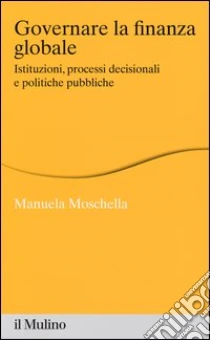 Governare la finanza globale. Istituzioni, processi decisionali e politiche pubbliche libro di Moschella Manuela