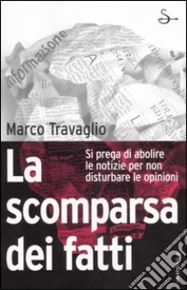 La scomparsa dei fatti. Si prega di abolire le notizie per non disturbare le opinioni libro di Travaglio Marco