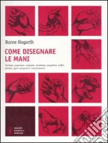 Come disegnare le mani. Struttura, proporzioni, anatomia, movimento, prospettiva, artifici, funzioni, gesti, occupazioni, invecchiamento libro di Hogarth Burne