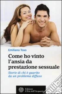 Come ho vinto l'ansia da prestazione sessuale. Storie di chi è guarito da un problema diffuso libro di Toso Emiliano