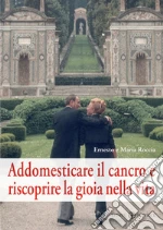 Addomesticare il cancro e riscoprire la gioia nella vita libro di Roccia Ernesto - Roccia Maria