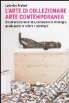 L'arte di collezionare arte contemporanea. Orientarsi nel mercato, conoscere le strategie, guadagnare in valore e prestigio libro di Pratesi Ludovico