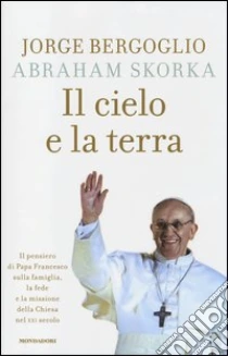 Il cielo e la terra. Il pensiero di Papa Francesco sulla famiglia, la fede e la missione della Chiesa nel XXI secolo libro di Francesco (Jorge Mario Bergoglio) - Skorka Abraham