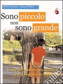 Sono piccolo non sono grande. Come far crescere un bambino senza bruciare le tappe libro di Crosera Silvio - D'Orsi Laura