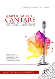Semplicemente... cantare. Manuale di tecnica del canto artistico libro di Cattaneo Andrea P.