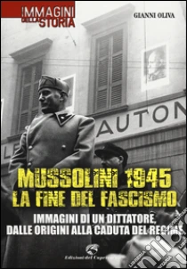 Mussolini 1945: la fine del fascismo. Immagini di un dittatore, dalle origini alla caduta del regime libro di Oliva Gianni